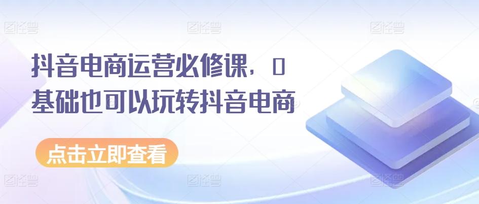 抖音电商运营必修课，0基础也可以玩转抖音电商-学库网