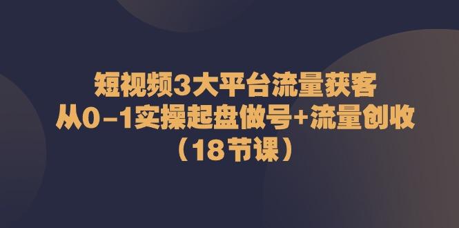 短视频3大平台流量获客：从0-1实操起盘做号+流量创收(18节课)-学库网