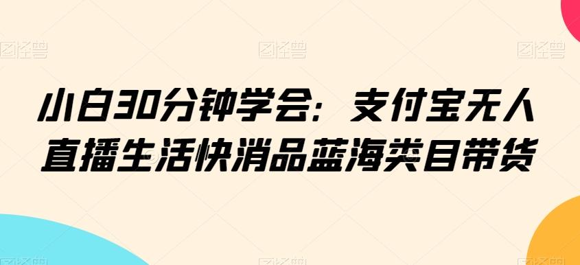 小白30分钟学会：支付宝无人直播生活快消品蓝海类目带货【揭秘】-学库网