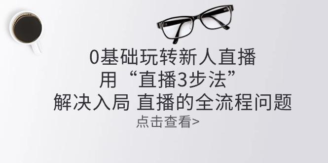 零基础玩转新人直播：用“直播3步法”解决入局 直播全流程问题-学库网