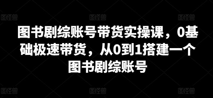 图书剧综账号带货实操课，0基础极速带货，从0到1搭建一个图书剧综账号-学库网