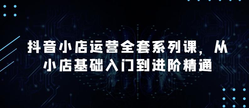 抖音小店运营全套系列课，全新升级，从小店基础入门到进阶精通，系统掌握月销百万小店的核心秘密-学库网