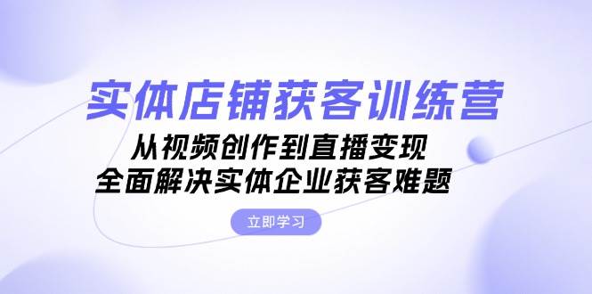 实体店铺获客特训营：从视频创作到直播变现，全面解决实体企业获客难题-学库网