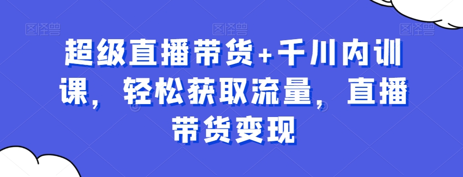 超级直播带货+千川内训课，轻松获取流量，直播带货变现-学库网