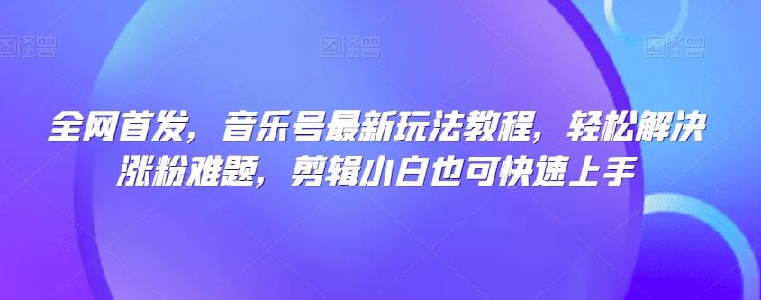 全网首发，音乐号最新玩法教程，轻松解决涨粉难题，剪辑小白也可快速上手-学库网