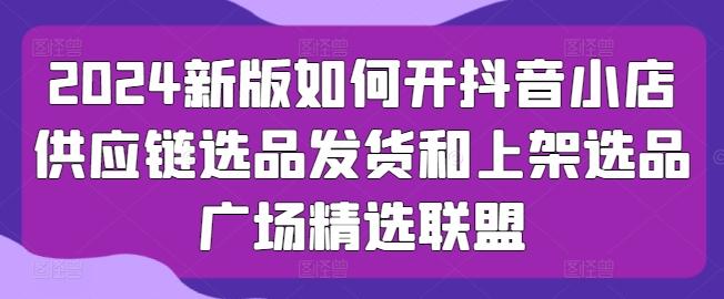 2024新版如何开抖音小店供应链选品发货和上架选品广场精选联盟-学库网