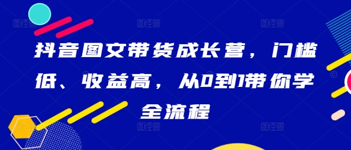 抖音图文带货成长营，门槛低、收益高，从0到1带你学全流程-学库网