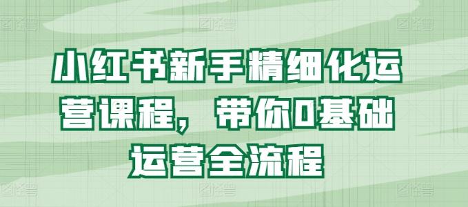 小红书新手精细化运营课程，带你0基础运营全流程-学库网