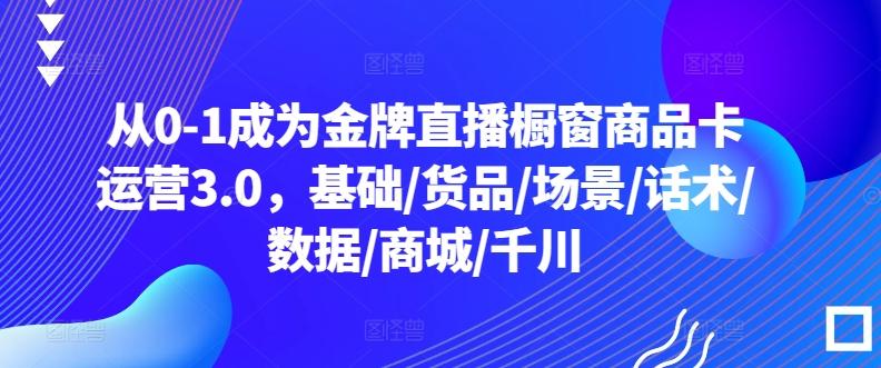 从0-1成为金牌直播橱窗商品卡运营3.0，基础/货品/场景/话术/数据/商城/千川-学库网