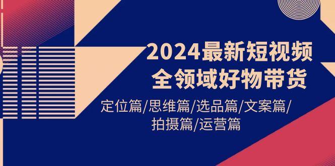 (9818期)2024最新短视频全领域好物带货 定位篇/思维篇/选品篇/文案篇/拍摄篇/运营篇-学库网